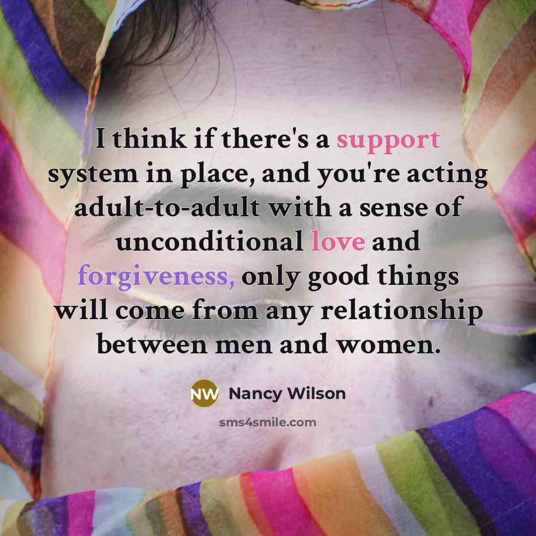 “I think if there's a support system in place, and you're acting adult-to-adult with a sense of unconditional love and forgiveness, only good things will come from any relationship between men and women.” quote by Nancy Wilson