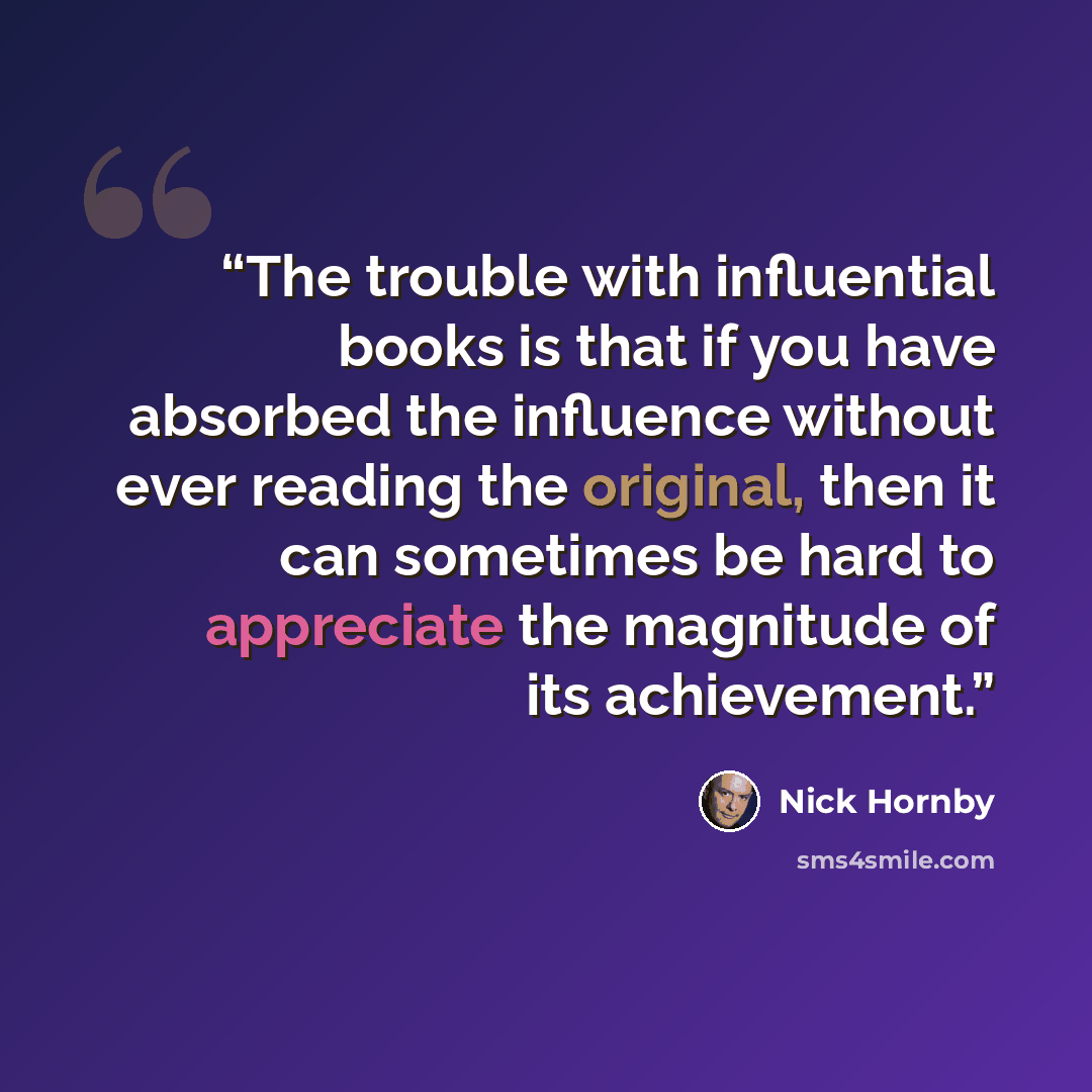 “The trouble with influential books is that if you have absorbed the influence without ever reading the original, then it can sometimes be hard to appreciate the magnitude of its achievement.” quote by Nick Hornby