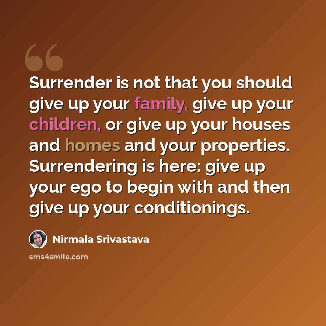 “Surrender is not that you should give up your family, give up your children, or give up your houses and homes and your properties. Surrendering is here: give up your ego to begin with and then give up your conditionings.” quote by Nirmala Srivastava