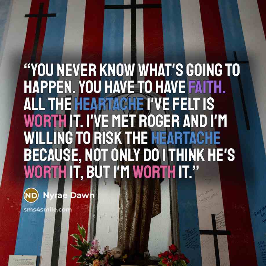 “You never know what's going to happen. You have to have faith. All the heartache I've felt is worth it. I've met Roger and I'm willing to risk the heartache because, not only do I think he's worth it, but I'm worth it.” quote by Nyrae Dawn