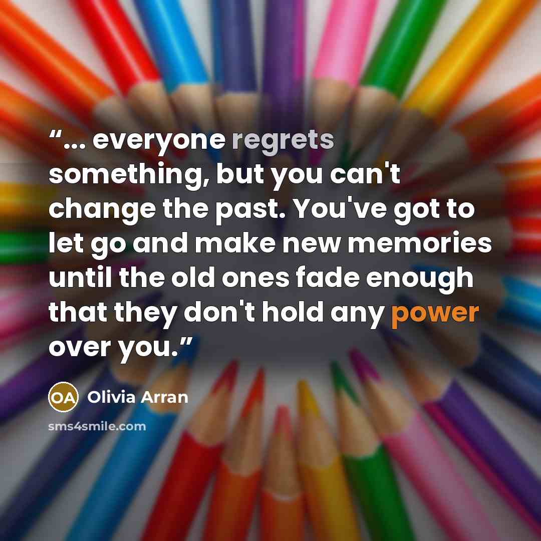 “... everyone regrets something, but you can't change the past. You've got to let go and make new memories until the old ones fade enough that they don't hold any power over you.” quote by Olivia Arran