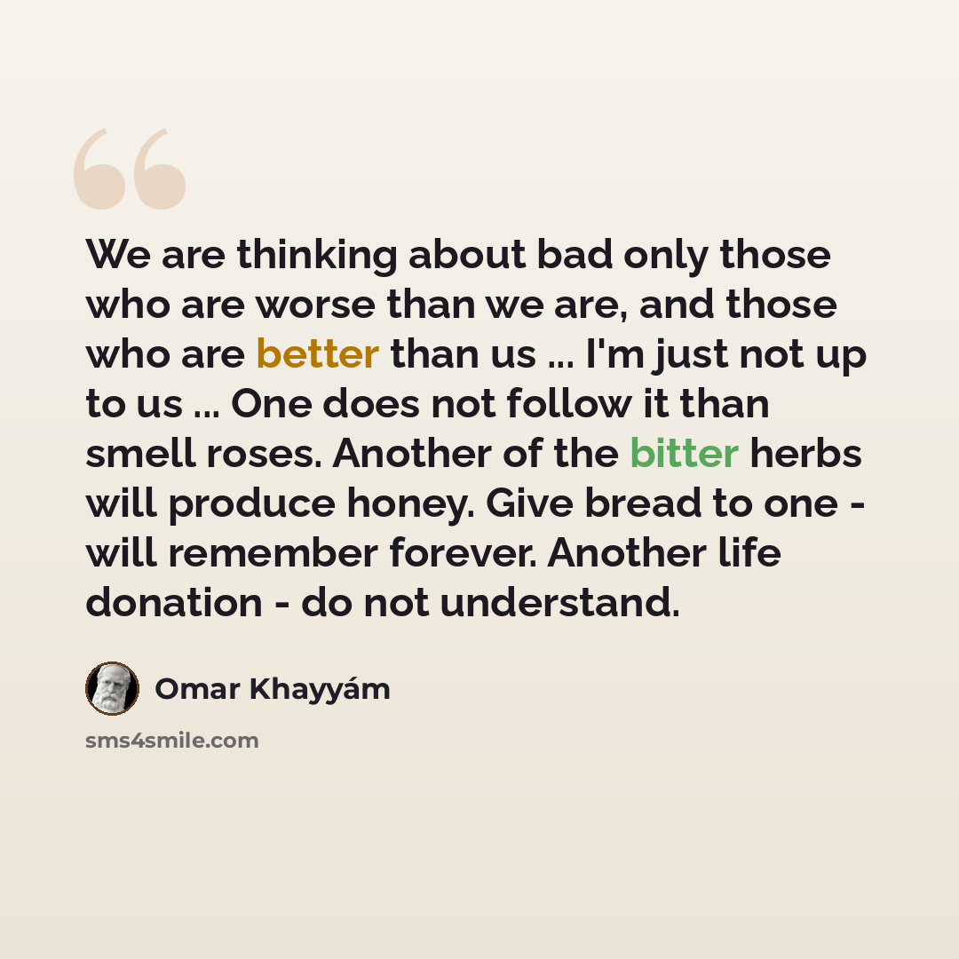 “We are thinking about bad only those who are worse than we are, and those who are better than us ... I'm just not up to us ... One does not follow it than smell roses. Another of the bitter herbs will produce honey. Give bread to one - will remember forever. Another life donation - do not…” quote by Omar Khayyam