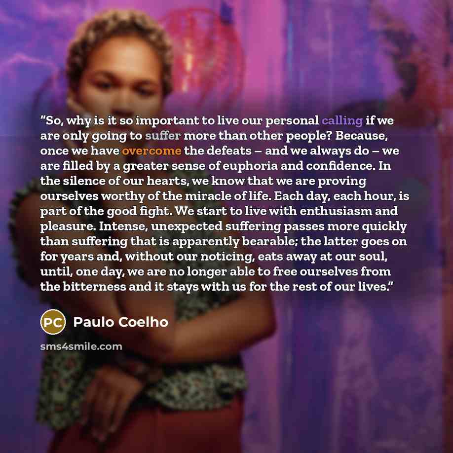 “So, why is it so important to live our personal calling if we are only going to suffer more than other people? Because, once we have overcome the defeats – and we always do – we are filled by a greater sense of euphoria and confidence. In the silence of our hearts, we know that we are proving…” quote by Paulo Coelho