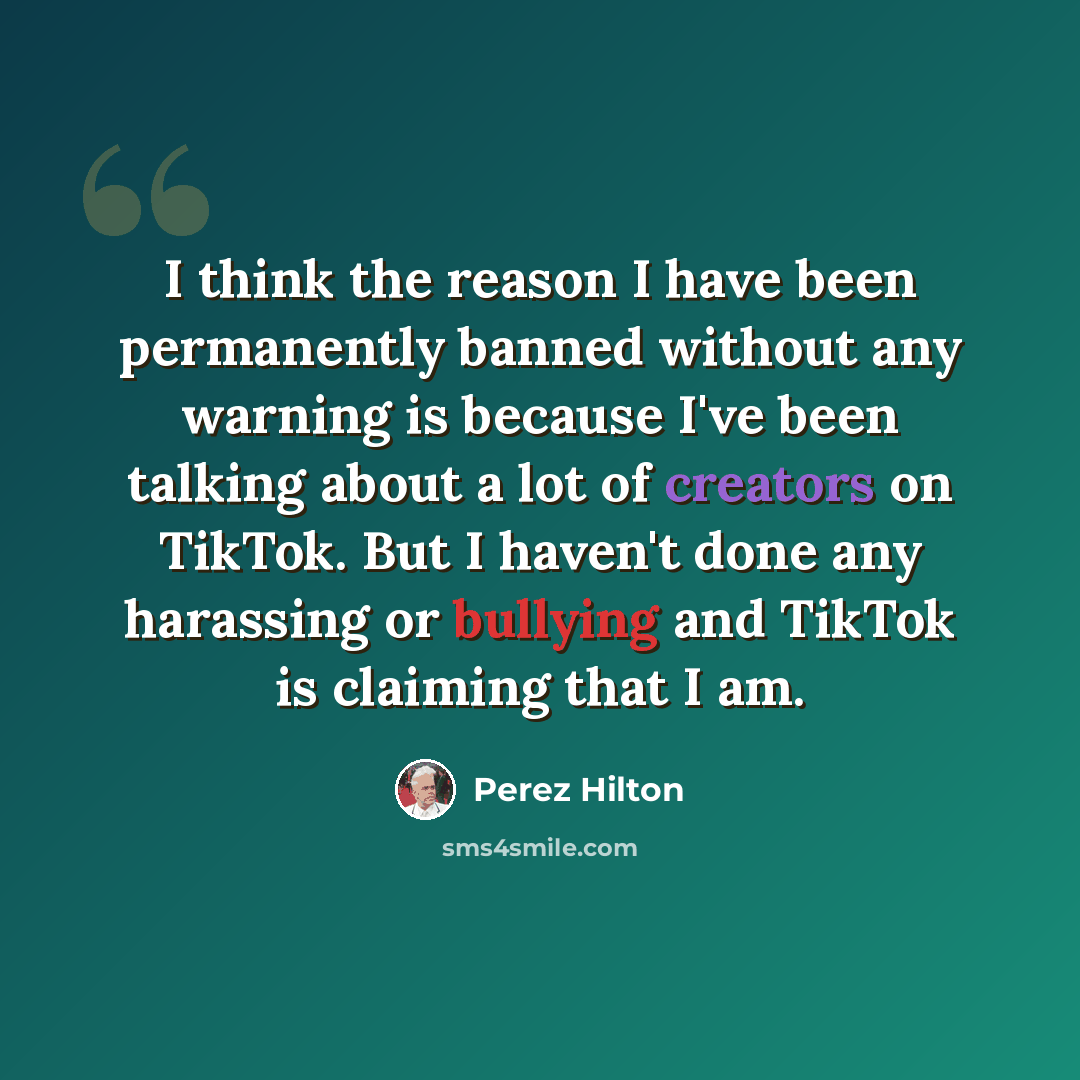 “I think the reason I have been permanently banned without any warning is because I've been talking about a lot of creators on TikTok. But I haven't done any harassing or bullying and TikTok is claiming that I am.” quote by Perez Hilton