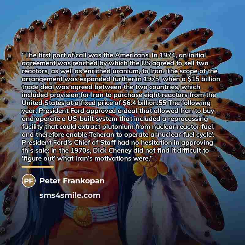 “The first port of call was the Americans. In 1974, an initial agreement was reached by which the US agreed to sell two reactors, as well as enriched uranium, to Iran. The scope of the arrangement was expanded further in 1975, when a $15 billion trade deal was agreed between the two countries…” quote by Peter Frankopan