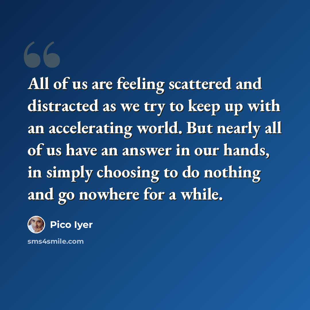 “All of us are feeling scattered and distracted as we try to keep up with an accelerating world. But nearly all of us have an answer in our hands, in simply choosing to do nothing and go nowhere for a while.” quote by Pico Iyer
