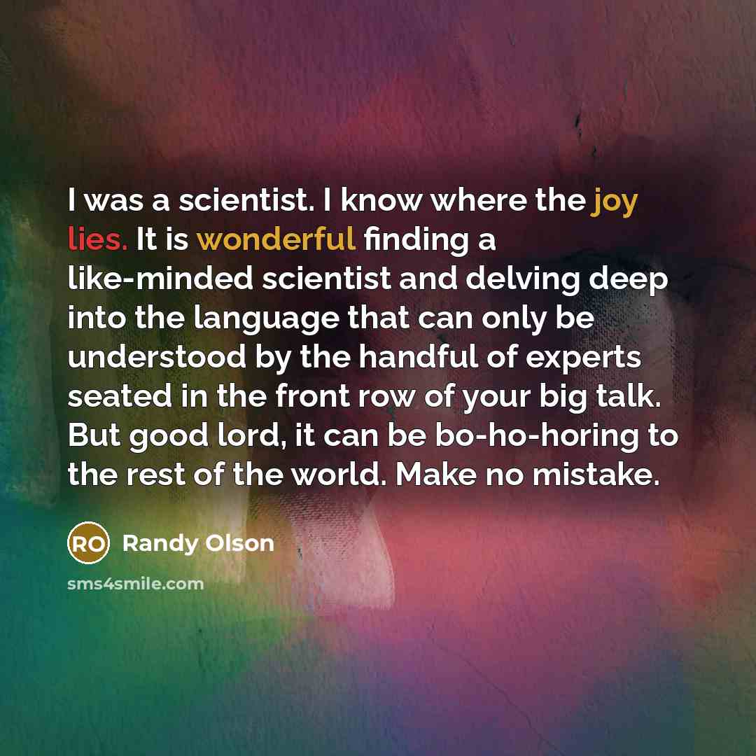 “I was a scientist. I know where the joy lies. It is wonderful finding a like-minded scientist and delving deep into the language that can only be understood by the handful of experts seated in the front row of your big talk. But good lord, it can be bo-ho-horing to the rest of the world. Make no…” quote by Randy Olson