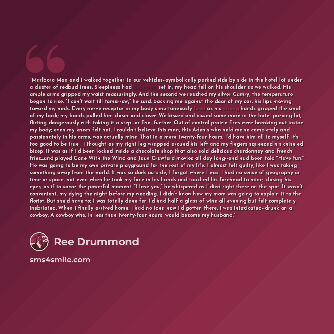 “Marlboro Man and I walked together to our vehicles--symbolically parked side by side in the hotel lot under a cluster of redbud trees. Sleepiness had definitely set in; my head fell on his shoulder as we walked. His ample arms gripped my waist reassuringly. And the second we reached my silver…” quote by Ree Drummond