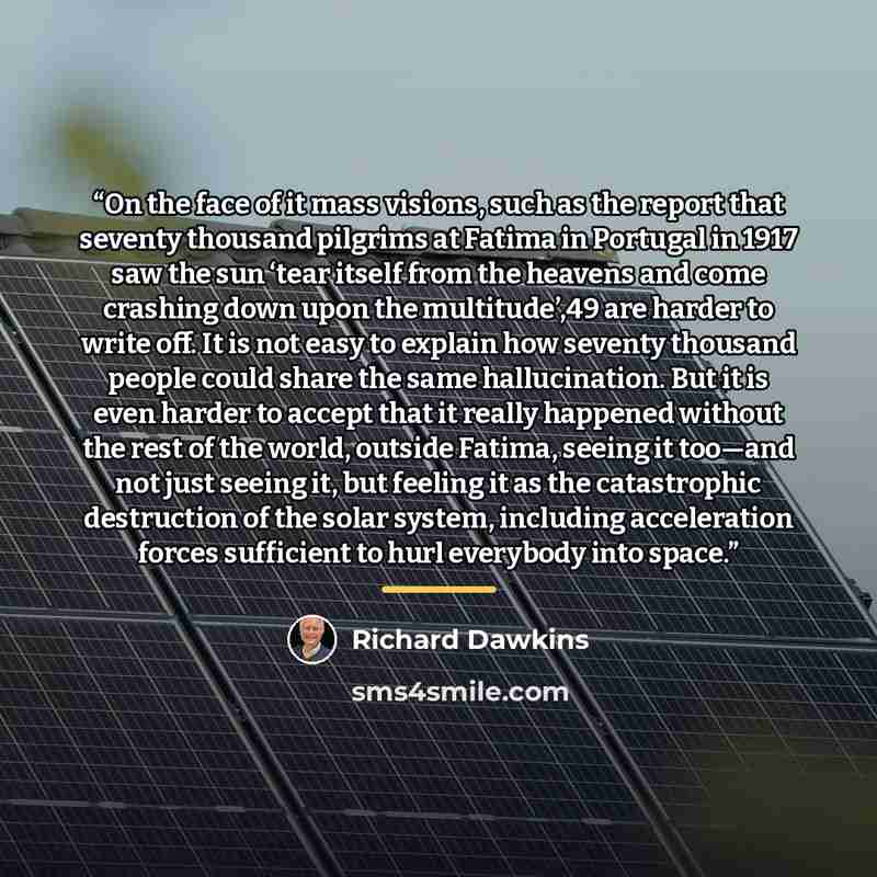 “On the face of it mass visions, such as the report that seventy thousand pilgrims at Fatima in Portugal in 1917 saw the sun ‘tear itself from the heavens and come crashing down upon the multitude’,49 are harder to write off. It is not easy to explain how seventy thousand people could share the…” quote by Richard Dawkins