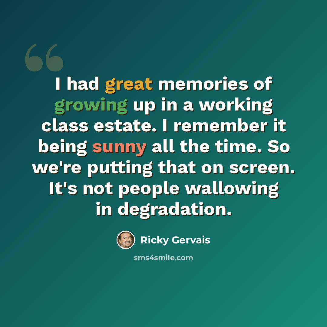 “I had great memories of growing up in a working class estate. I remember it being sunny all the time. So we're putting that on screen. It's not people wallowing in degradation.” quote by Ricky Gervais