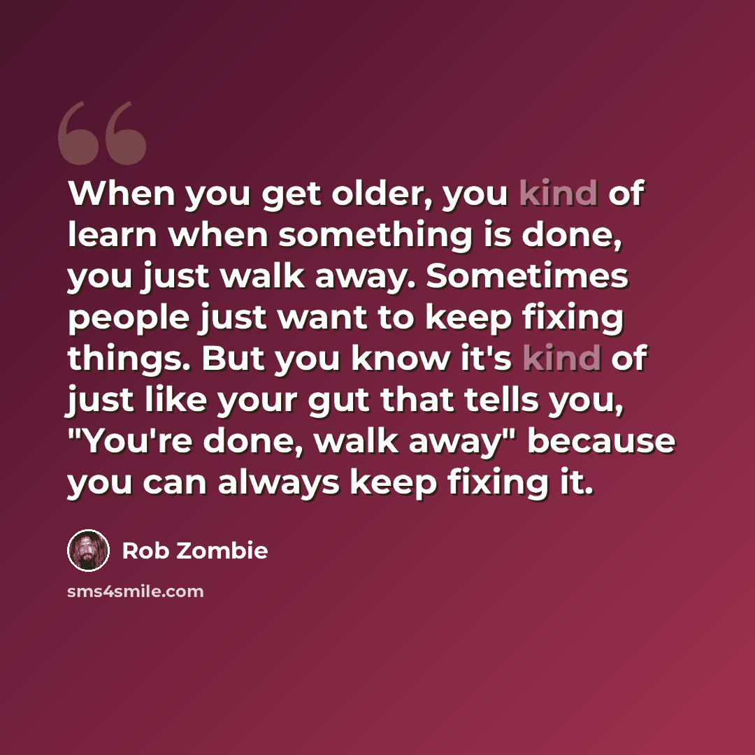 “When you get older, you kind of learn when something is done, you just walk away. Sometimes people just want to keep fixing things. But you know it's kind of just like your gut that tells you, "You're done, walk away" because you can always keep fixing it.” quote by Rob Zombie