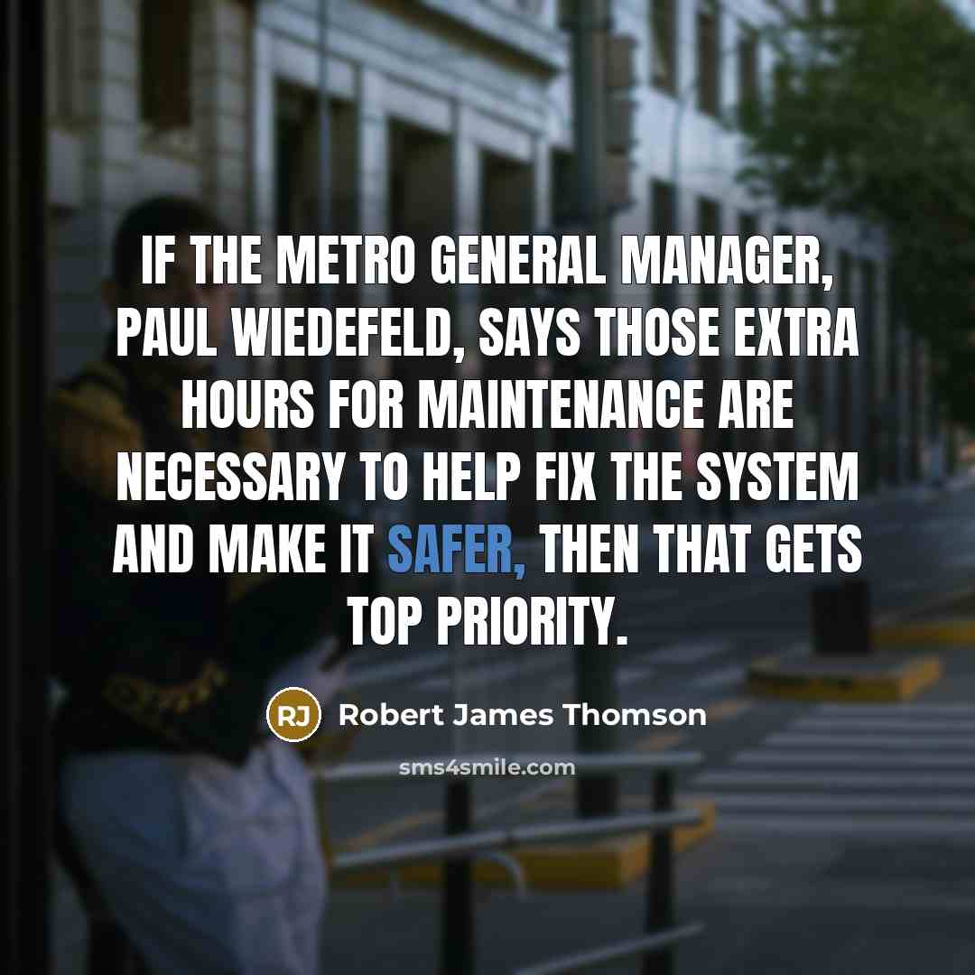 “If the Metro general manager, Paul Wiedefeld, says those extra hours for maintenance are necessary to help fix the system and make it safer, then that gets top priority.” quote by Robert James Thomson
