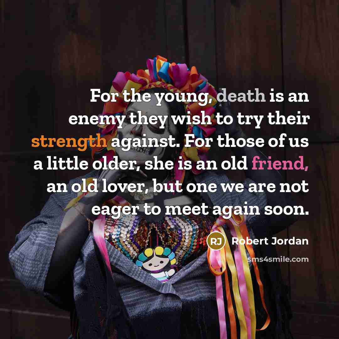 “For the young, death is an enemy they wish to try their strength against. For those of us a little older, she is an old friend, an old lover, but one we are not eager to meet again soon.” quote by Robert Jordan