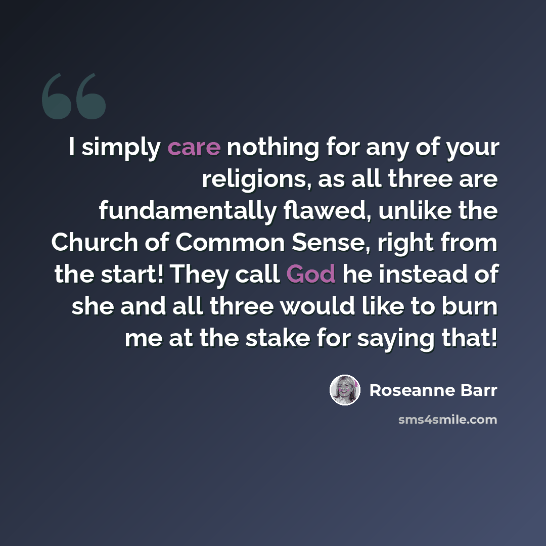 “I simply care nothing for any of your religions, as all three are fundamentally flawed, unlike the Church of Common Sense, right from the start! They call God he instead of she and all three would like to burn me at the stake for saying that!” quote by Roseanne Barr