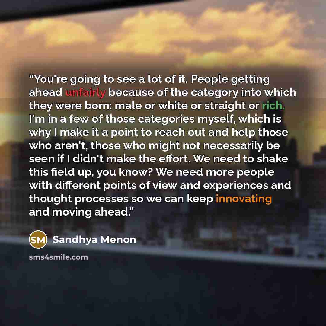 “You're going to see a lot of it. People getting ahead unfairly because of the category into which they were born: male or white or straight or rich. I'm in a few of those categories myself, which is why I make it a point to reach out and help those who aren't, those who might not necessarily be…” quote by Sandhya Menon