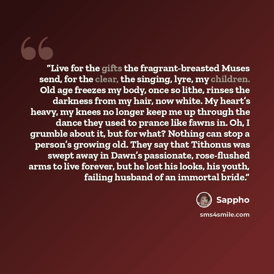 “Live for the gifts the fragrant-breasted Muses send, for the clear, the singing, lyre, my children. Old age freezes my body, once so lithe, rinses the darkness from my hair, now white. My heart’s heavy, my knees no longer keep me up through the dance they used to prance like fawns in. Oh, I…” quote by Sappho