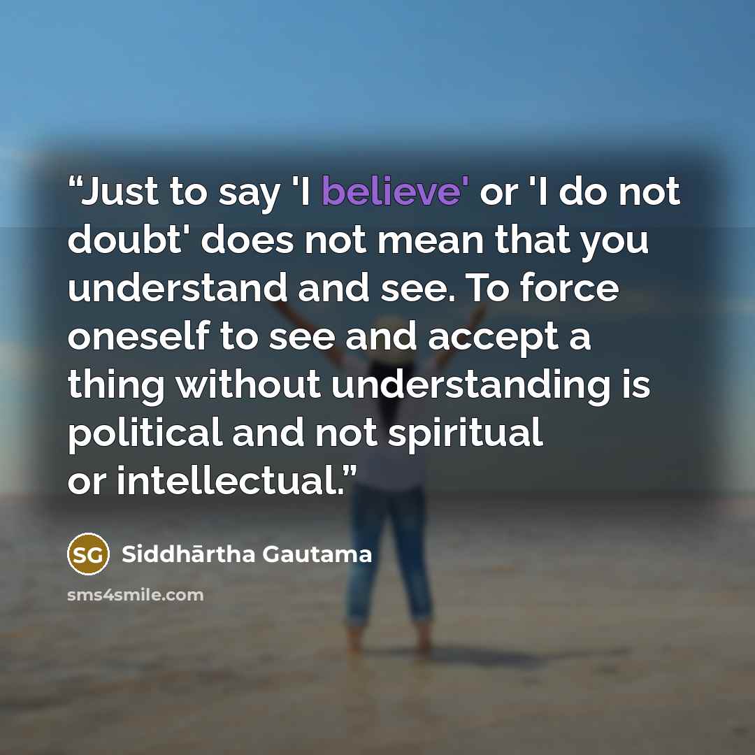 “Just to say 'I believe' or 'I do not doubt' does not mean that you understand and see. To force oneself to see and accept a thing without understanding is political and not spiritual or intellectual.” quote by Siddhārtha Gautama
