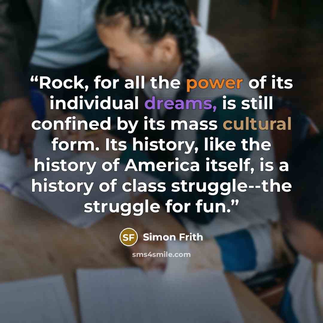 “Rock, for all the power of its individual dreams, is still confined by its mass cultural form. Its history, like the history of America itself, is a history of class struggle--the struggle for fun.” quote by Simon Frith
