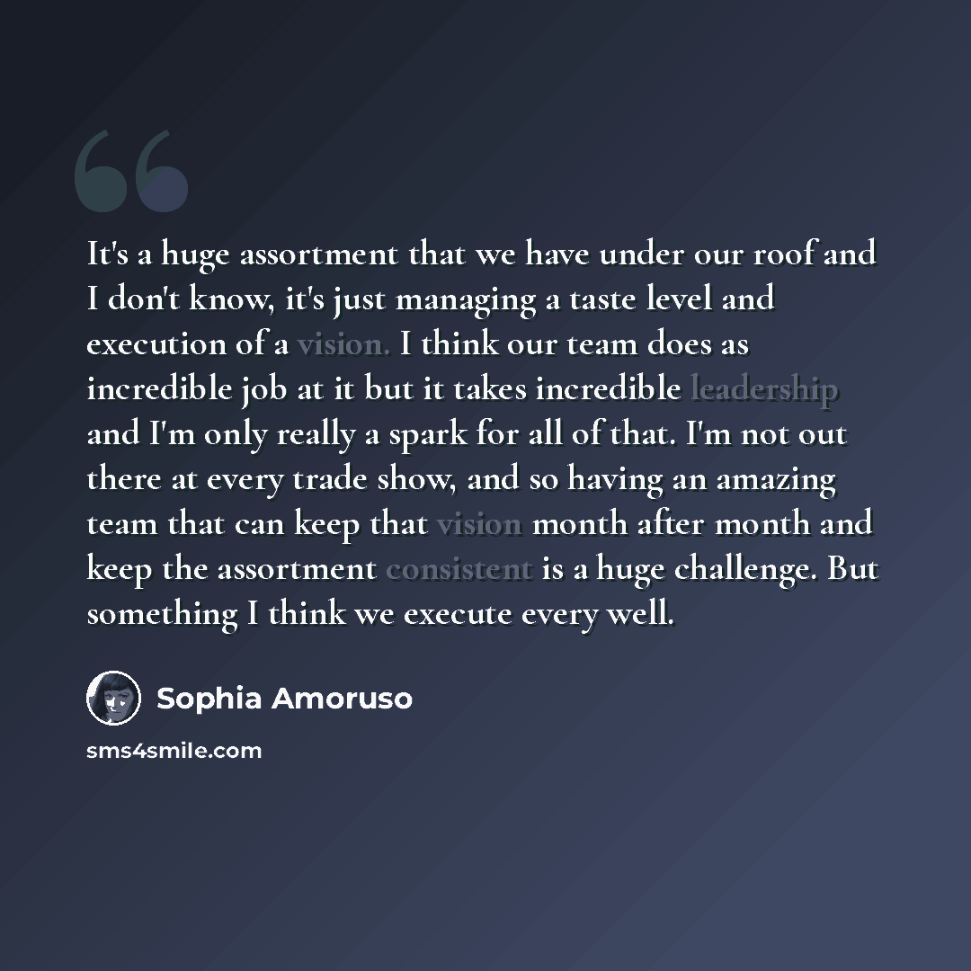 “It's a huge assortment that we have under our roof and I don't know, it's just managing a taste level and execution of a vision. I think our team does as incredible job at it but it takes incredible leadership and I'm only really a spark for all of that. I'm not out there at every trade show, and…” quote by Sophia Amoruso
