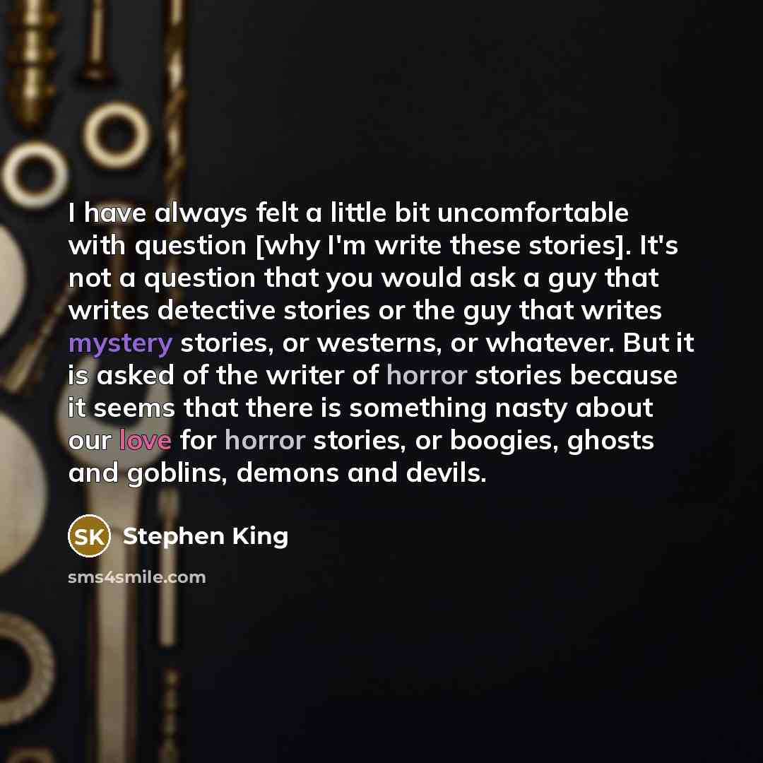 “I have always felt a little bit uncomfortable with question [why I'm write these stories]. It's not a question that you would ask a guy that writes detective stories or the guy that writes mystery stories, or westerns, or whatever. But it is asked of the writer of horror stories because it seems…” quote by Stephen King