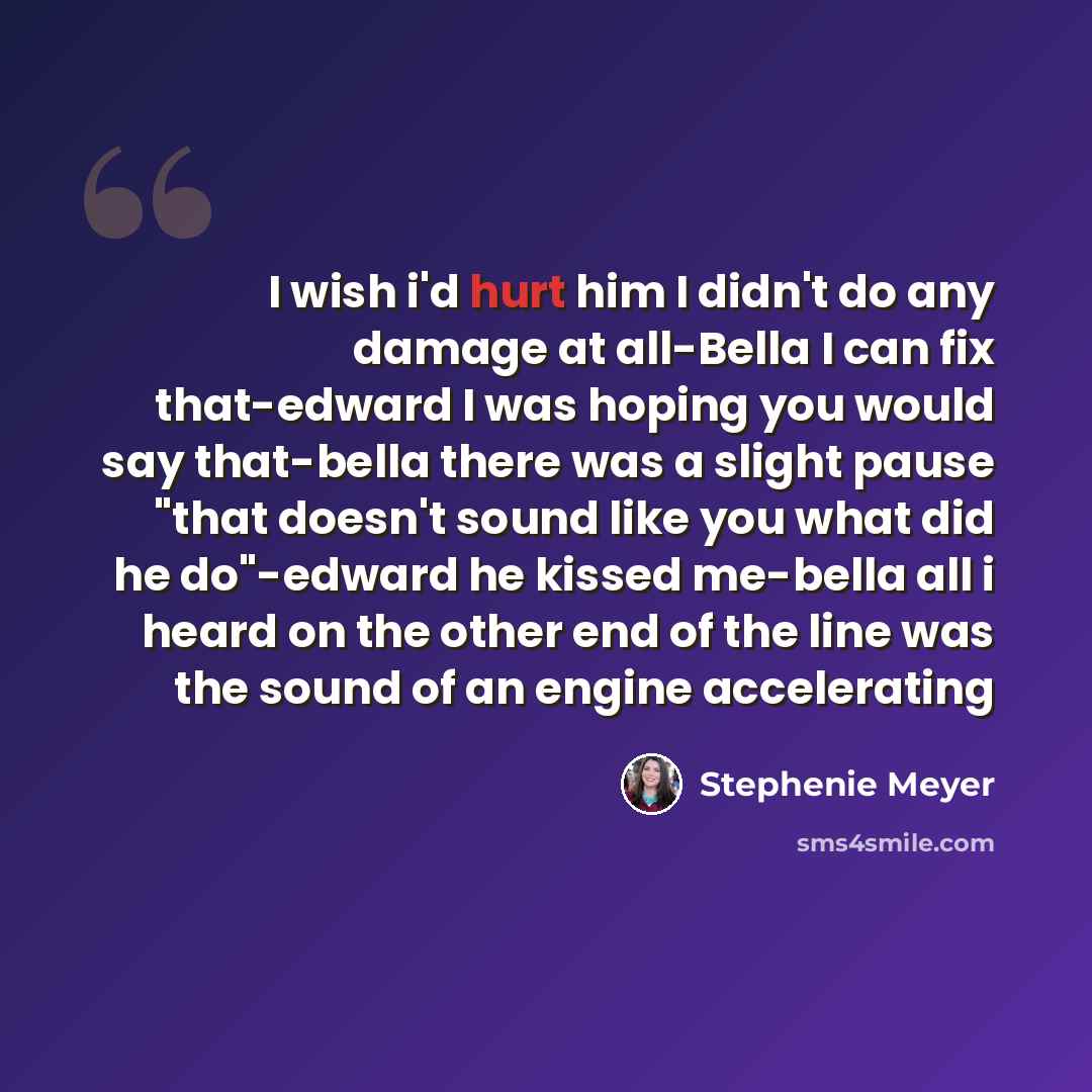 “I wish i'd hurt him I didn't do any damage at all-Bella I can fix that-edward I was hoping you would say that-bella there was a slight pause "that doesn't sound like you what did he do"-edward he kissed me-bella all i heard on the other end of the line was the sound of an engine accelerating” quote by Stephenie Meyer