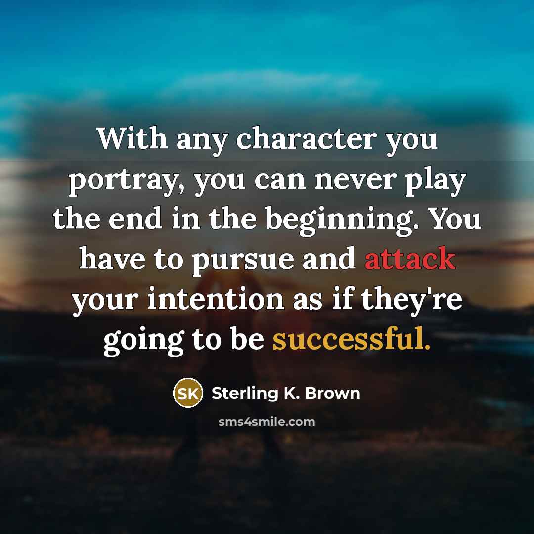 “With any character you portray, you can never play the end in the beginning. You have to pursue and attack your intention as if they're going to be successful.” quote by Sterling K. Brown