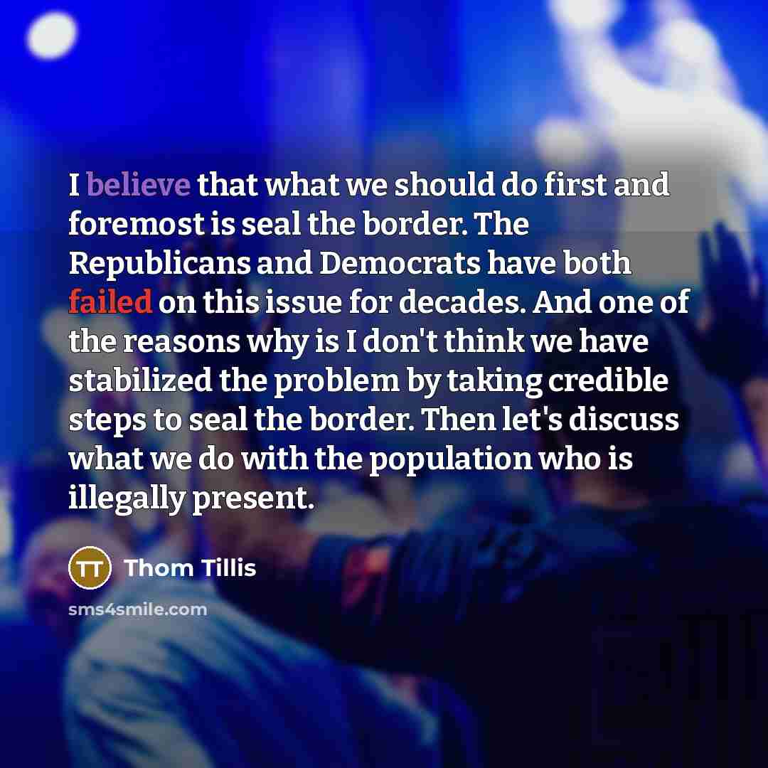 “I believe that what we should do first and foremost is seal the border. The Republicans and Democrats have both failed on this issue for decades. And one of the reasons why is I don't think we have stabilized the problem by taking credible steps to seal the border. Then let's discuss what we do…” quote by Thom Tillis