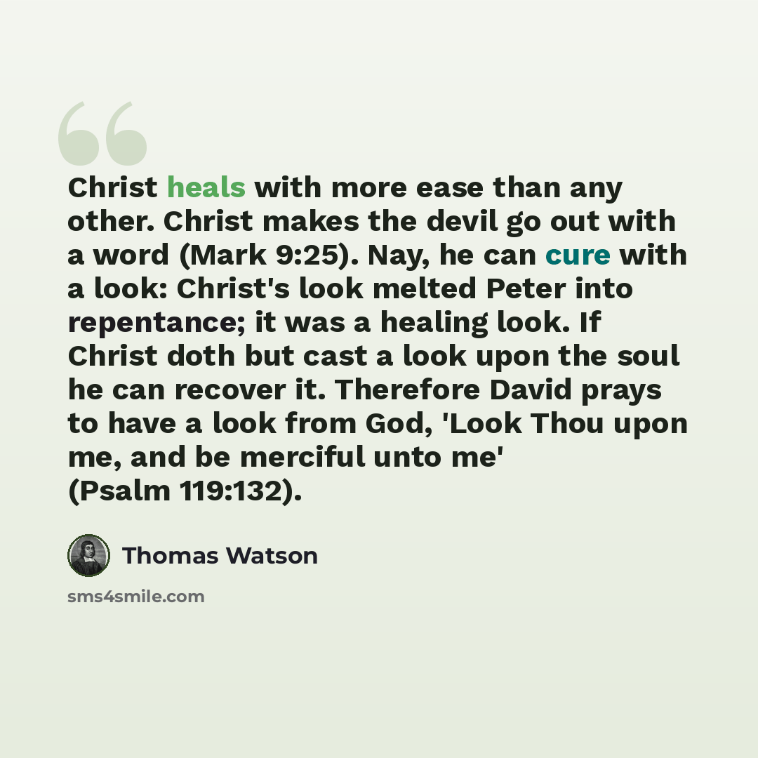 “Christ heals with more ease than any other. Christ makes the devil go out with a word (Mark 9:25). Nay, he can cure with a look: Christ's look melted Peter into repentance; it was a healing look. If Christ doth but cast a look upon the soul he can recover it. Therefore David prays to have a look…” quote by Thomas Watson
