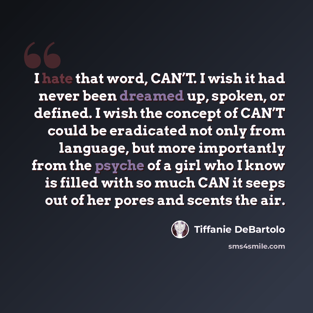 “I hate that word, CAN’T. I wish it had never been dreamed up, spoken, or defined. I wish the concept of CAN’T could be eradicated not only from language, but more importantly from the psyche of a girl who I know is filled with so much CAN it seeps out of her pores and scents the air.” quote by Tiffanie DeBartolo