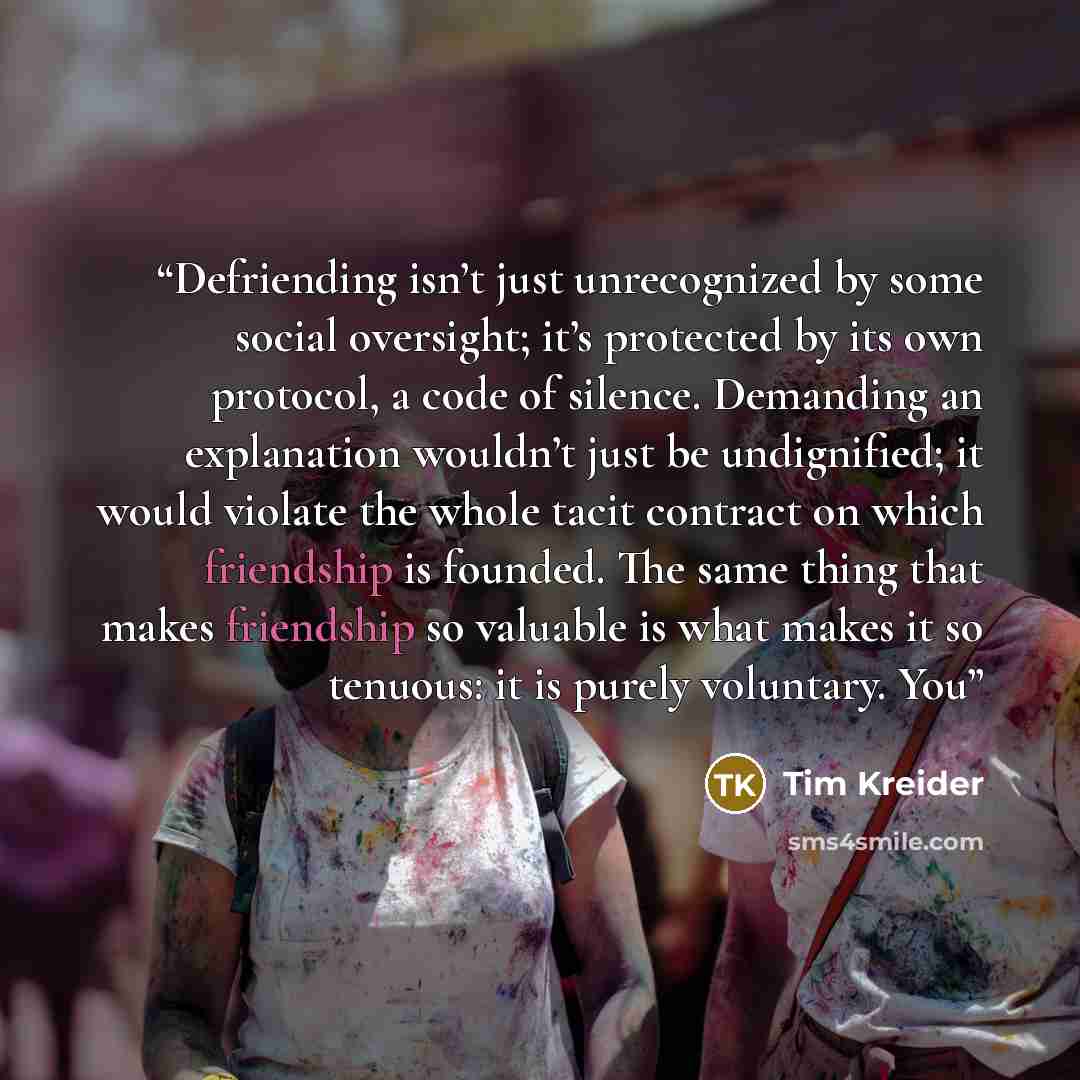 “Defriending isn’t just unrecognized by some social oversight; it’s protected by its own protocol, a code of silence. Demanding an explanation wouldn’t just be undignified; it would violate the whole tacit contract on which friendship is founded. The same thing that makes friendship so valuable is…” quote by Tim Kreider