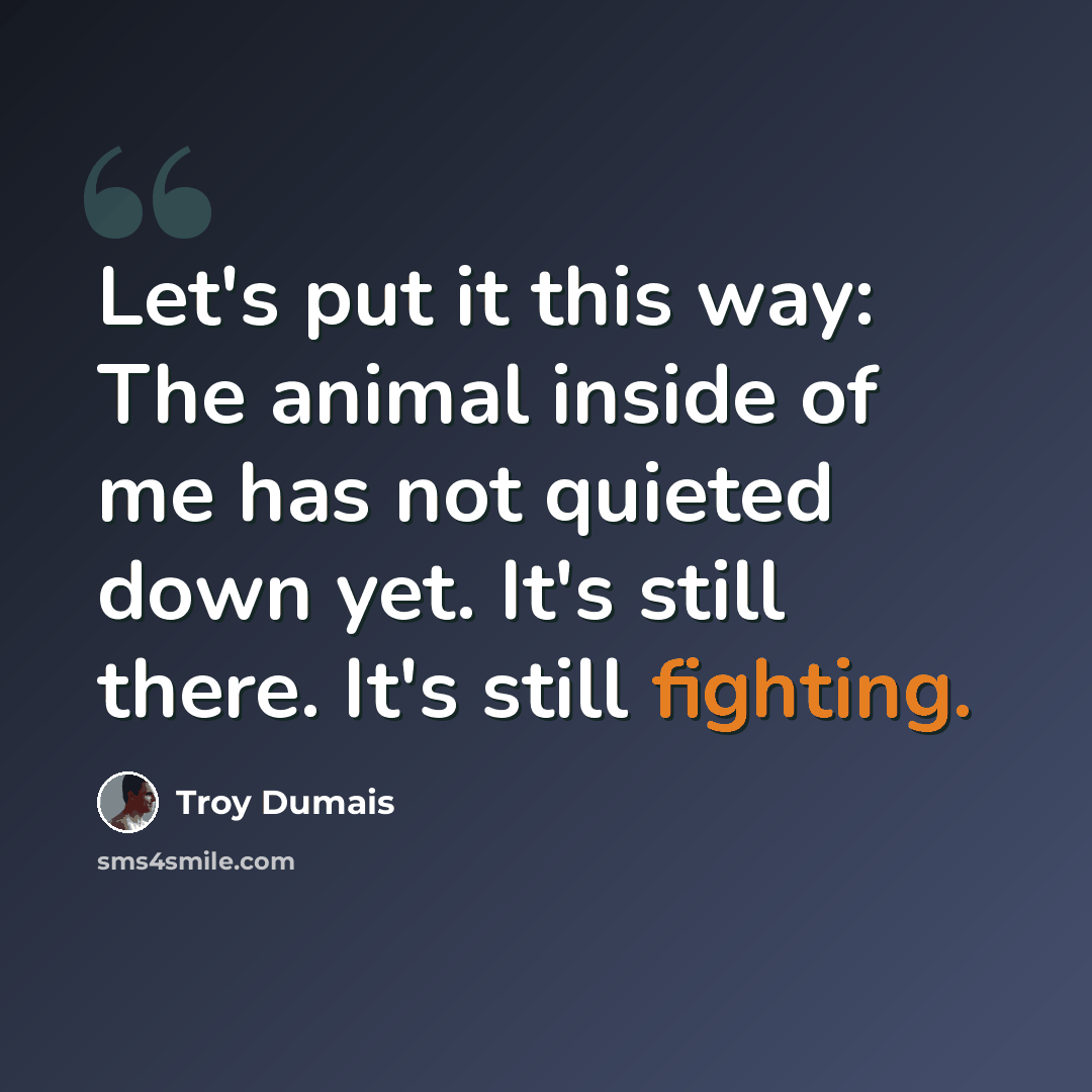 “Let's put it this way: The animal inside of me has not quieted down yet. It's still there. It's still fighting.” quote by Troy Dumais