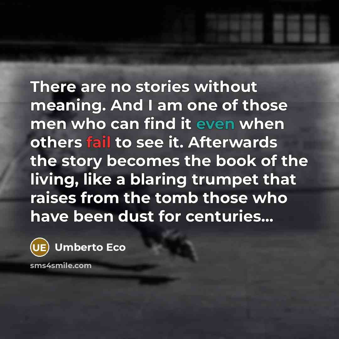 “There are no stories without meaning. And I am one of those men who can find it even when others fail to see it. Afterwards the story becomes the book of the living, like a blaring trumpet that raises from the tomb those who have been dust for centuries…” quote by Umberto Eco