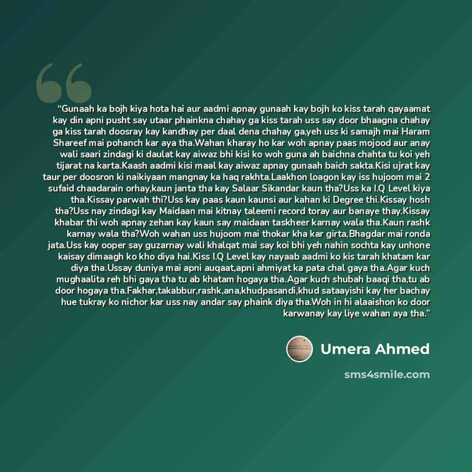 “Gunaah ka bojh kiya hota hai aur aadmi apnay gunaah kay bojh ko kiss tarah qayaamat kay din apni pusht say utaar phainkna chahay ga kiss tarah uss say door bhaagna chahay ga kiss tarah doosray kay kandhay per daal dena chahay ga,yeh uss ki samajh mai Haram Shareef mai pohanch kar aya tha.Wahan…” quote by umera ahmed
