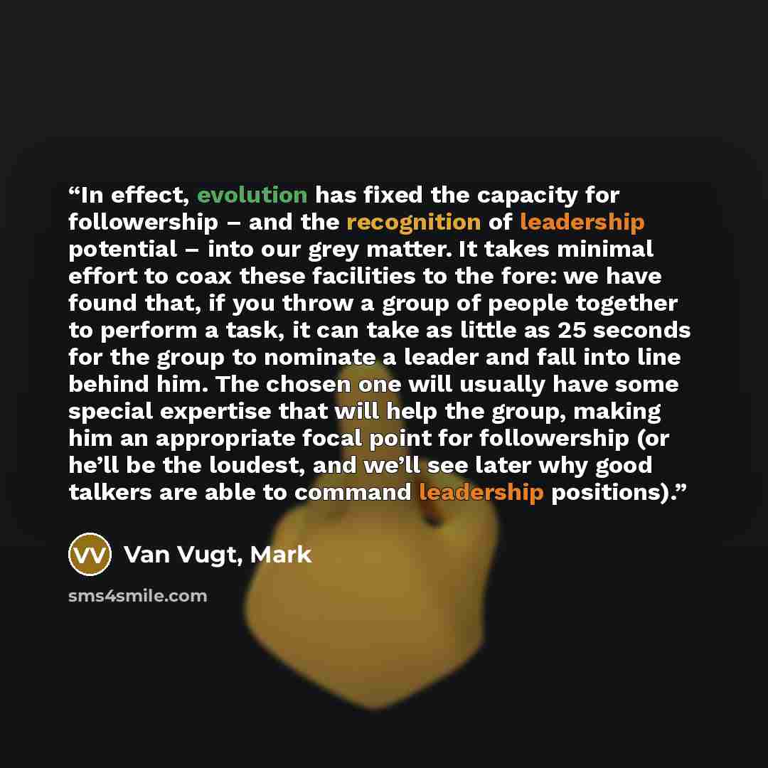 “In effect, evolution has fixed the capacity for followership – and the recognition of leadership potential – into our grey matter. It takes minimal effort to coax these facilities to the fore: we have found that, if you throw a group of people together to perform a task, it can take as little as…” quote by Van Vugt, Mark