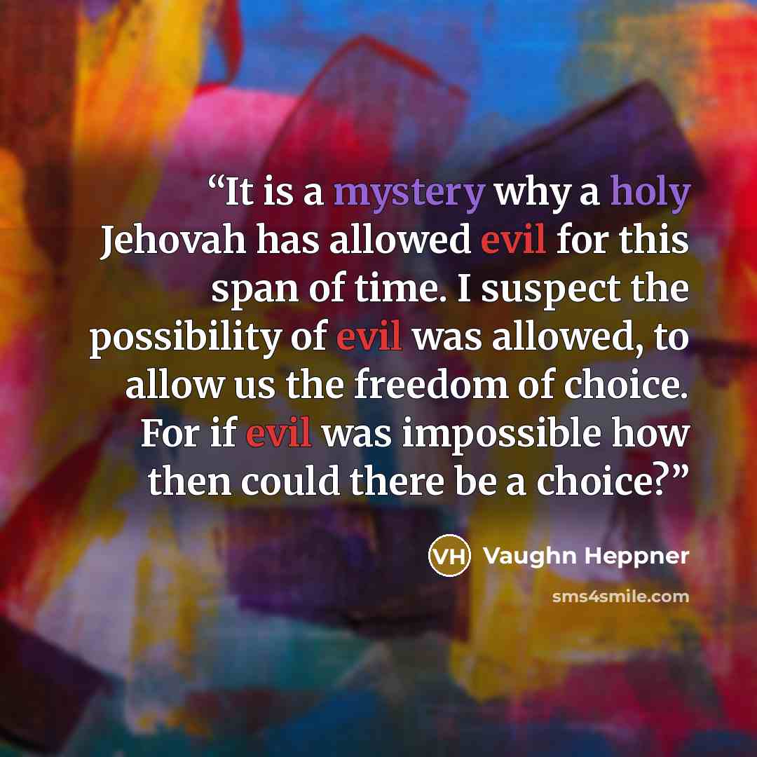“It is a mystery why a holy Jehovah has allowed evil for this span of time. I suspect the possibility of evil was allowed, to allow us the freedom of choice. For if evil was impossible how then could there be a choice?” quote by Vaughn Heppner