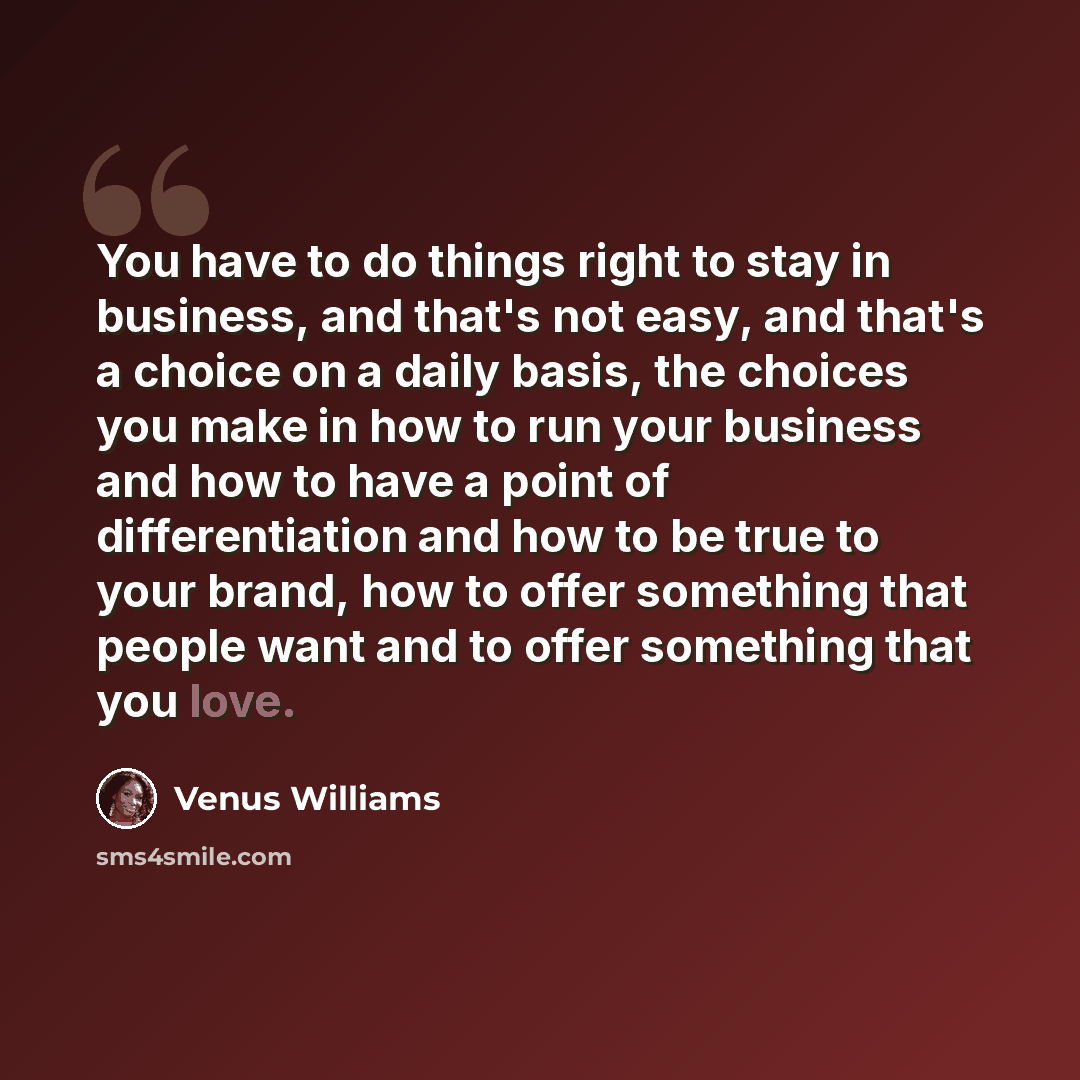 “You have to do things right to stay in business, and that's not easy, and that's a choice on a daily basis, the choices you make in how to run your business and how to have a point of differentiation and how to be true to your brand, how to offer something that people want and to offer something…” quote by Venus Williams