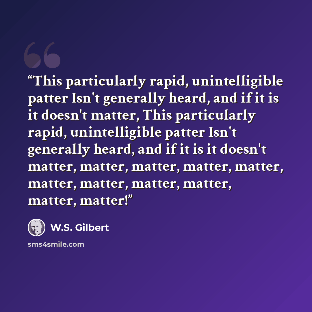 “This particularly rapid, unintelligible patter Isn't generally heard, and if it is it doesn't matter, This particularly rapid, unintelligible patter Isn't generally heard, and if it is it doesn't matter, matter, matter, matter, matter, matter, matter, matter, matter, matter, matter!” quote by W.S. Gilbert