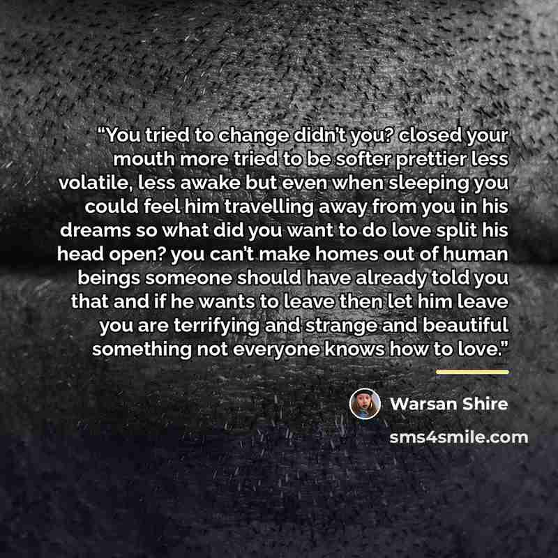 “You tried to change didn’t you? closed your mouth more tried to be softer prettier less volatile, less awake but even when sleeping you could feel him travelling away from you in his dreams so what did you want to do love split his head open? you can’t make homes out of human beings someone should…” quote by Warsan Shire