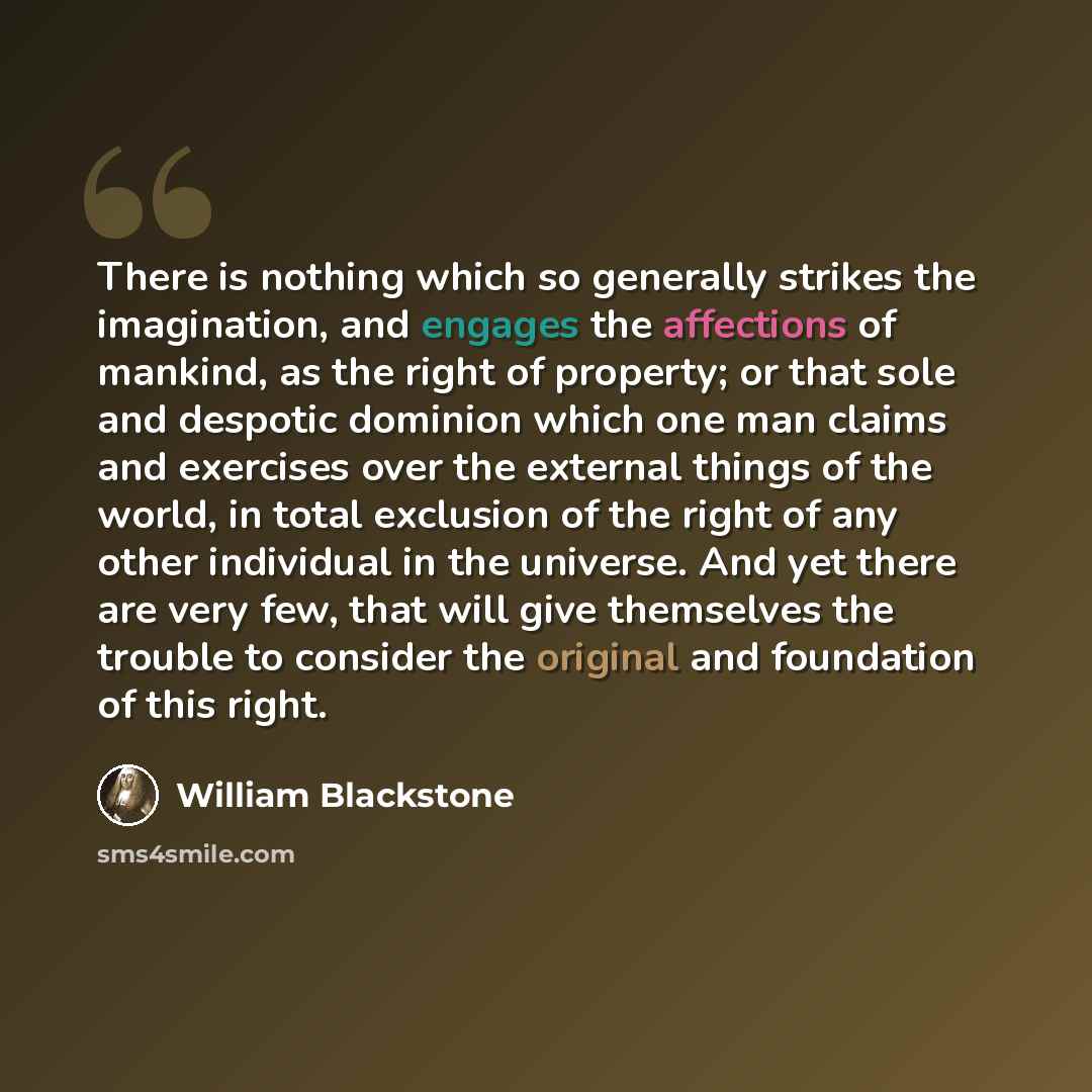 “There is nothing which so generally strikes the imagination, and engages the affections of mankind, as the right of property; or that sole and despotic dominion which one man claims and exercises over the external things of the world, in total exclusion of the right of any other individual in the…” quote by William Blackstone