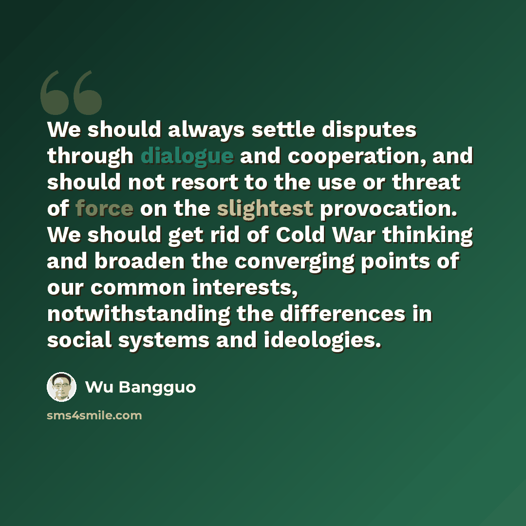 “We should always settle disputes through dialogue and cooperation, and should not resort to the use or threat of force on the slightest provocation. We should get rid of Cold War thinking and broaden the converging points of our common interests, notwithstanding the differences in social systems…” quote by Wu Bangguo