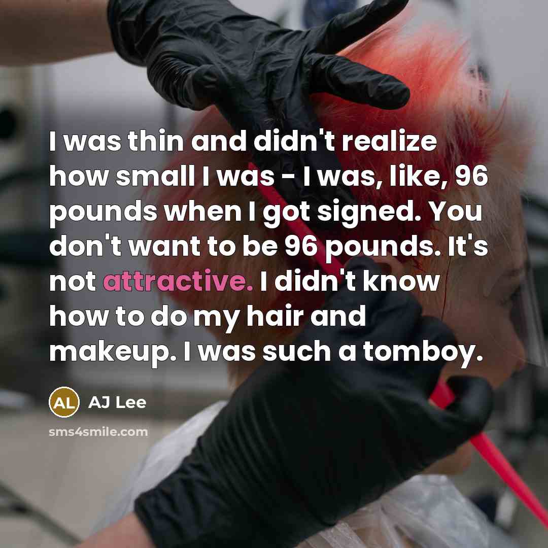 “I was thin and didn't realize how small I was - I was, like, 96 pounds when I got signed. You don't want to be 96 pounds. It's not attractive. I didn't know how to do my hair and makeup. I was such a tomboy.” quote by AJ Lee