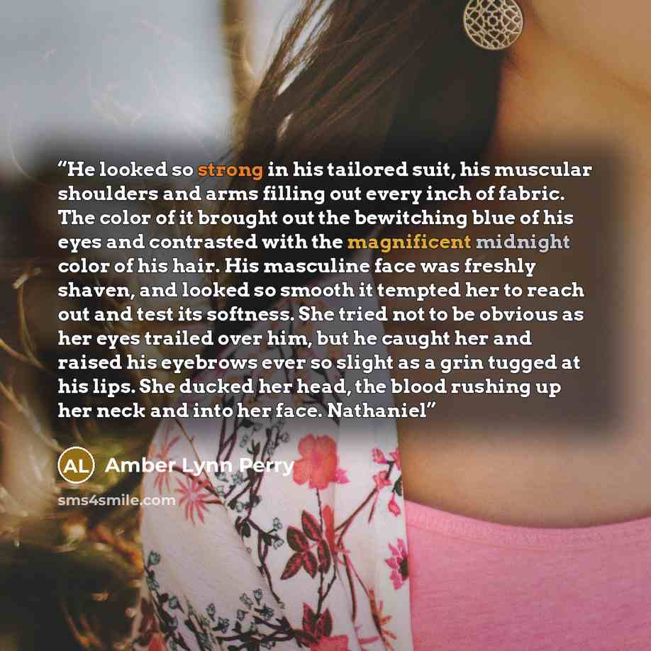 “He looked so strong in his tailored suit, his muscular shoulders and arms filling out every inch of fabric. The color of it brought out the bewitching blue of his eyes and contrasted with the magnificent midnight color of his hair. His masculine face was freshly shaven, and looked so smooth it…” quote by Amber Lynn Perry