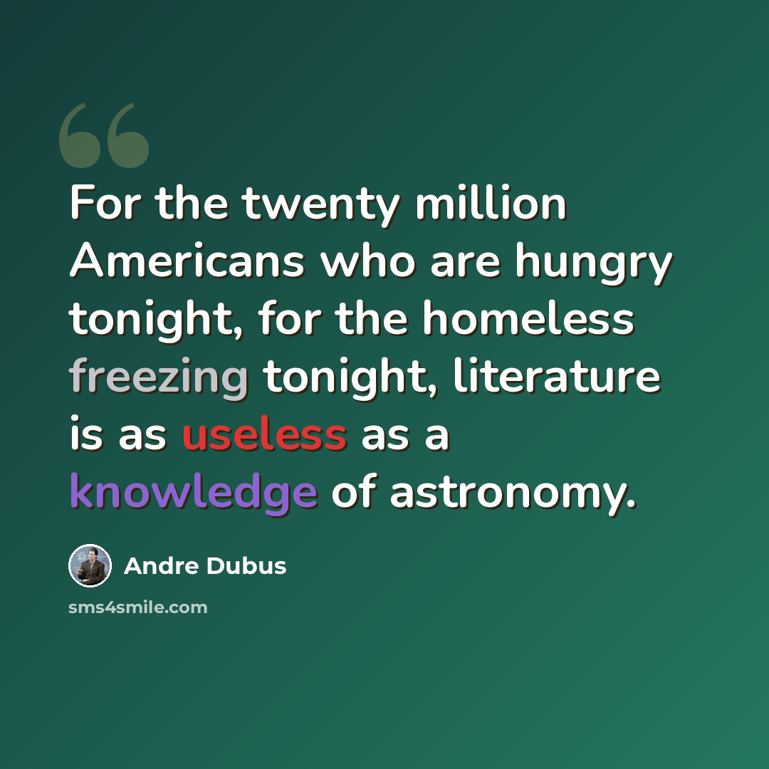 “For the twenty million Americans who are hungry tonight, for the homeless freezing tonight, literature is as useless as a knowledge of astronomy.” quote by Andre Dubus