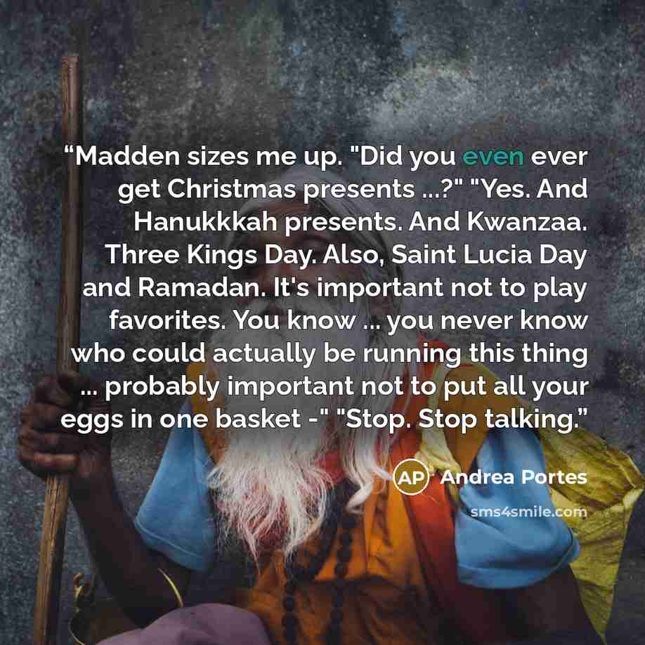 “Madden sizes me up. "Did you even ever get Christmas presents ...?" "Yes. And Hanukkkah presents. And Kwanzaa. Three Kings Day. Also, Saint Lucia Day and Ramadan. It's important not to play favorites. You know ... you never know who could actually be running this thing ... probably important not…” quote by Andrea Portes