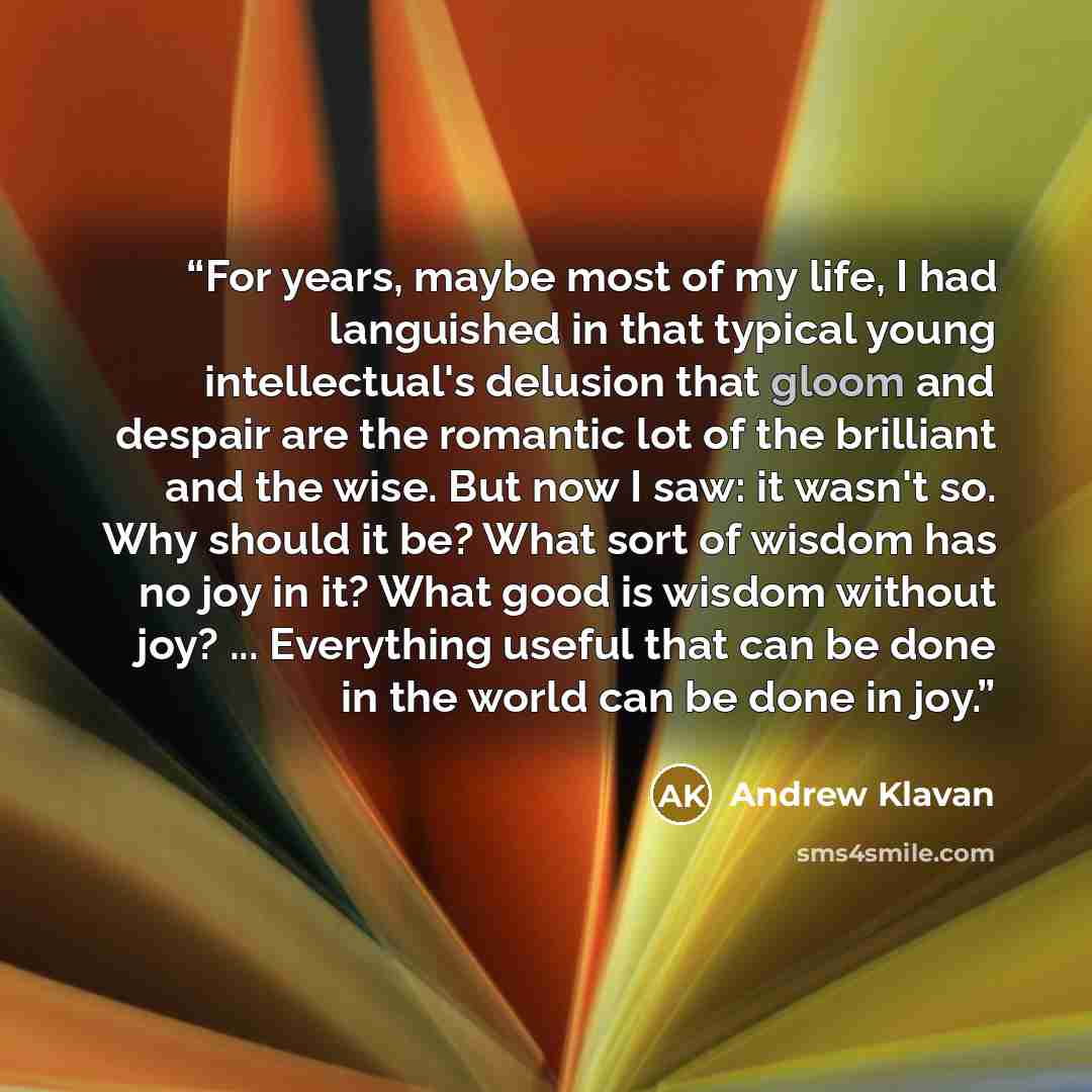 “For years, maybe most of my life, I had languished in that typical young intellectual's delusion that gloom and despair are the romantic lot of the brilliant and the wise. But now I saw: it wasn't so. Why should it be? What sort of wisdom has no joy in it? What good is wisdom without joy?…” quote by Andrew Klavan