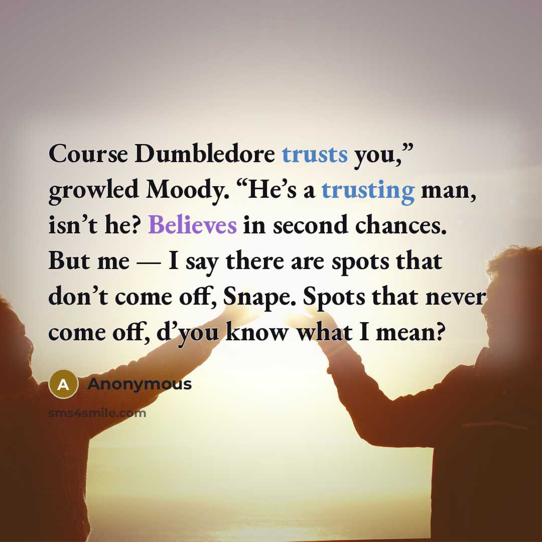 “Course Dumbledore trusts you,” growled Moody. “He’s a trusting man, isn’t he? Believes in second chances. But me — I say there are spots that don’t come off, Snape. Spots that never come off, d’you know what I mean?” quote by Anonymous