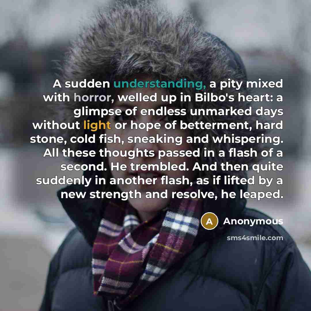 “A sudden understanding, a pity mixed with horror, welled up in Bilbo's heart: a glimpse of endless unmarked days without light or hope of betterment, hard stone, cold fish, sneaking and whispering. All these thoughts passed in a flash of a second. He trembled. And then quite suddenly in another…” quote by Anonymous
