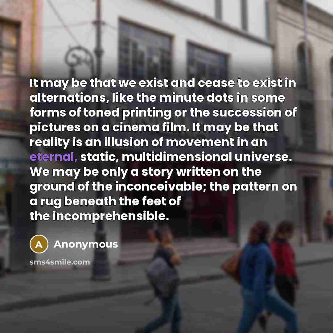 “It may be that we exist and cease to exist in alternations, like the minute dots in some forms of toned printing or the succession of pictures on a cinema film. It may be that reality is an illusion of movement in an eternal, static, multidimensional universe. We may be only a story written on the…” quote by Anonymous