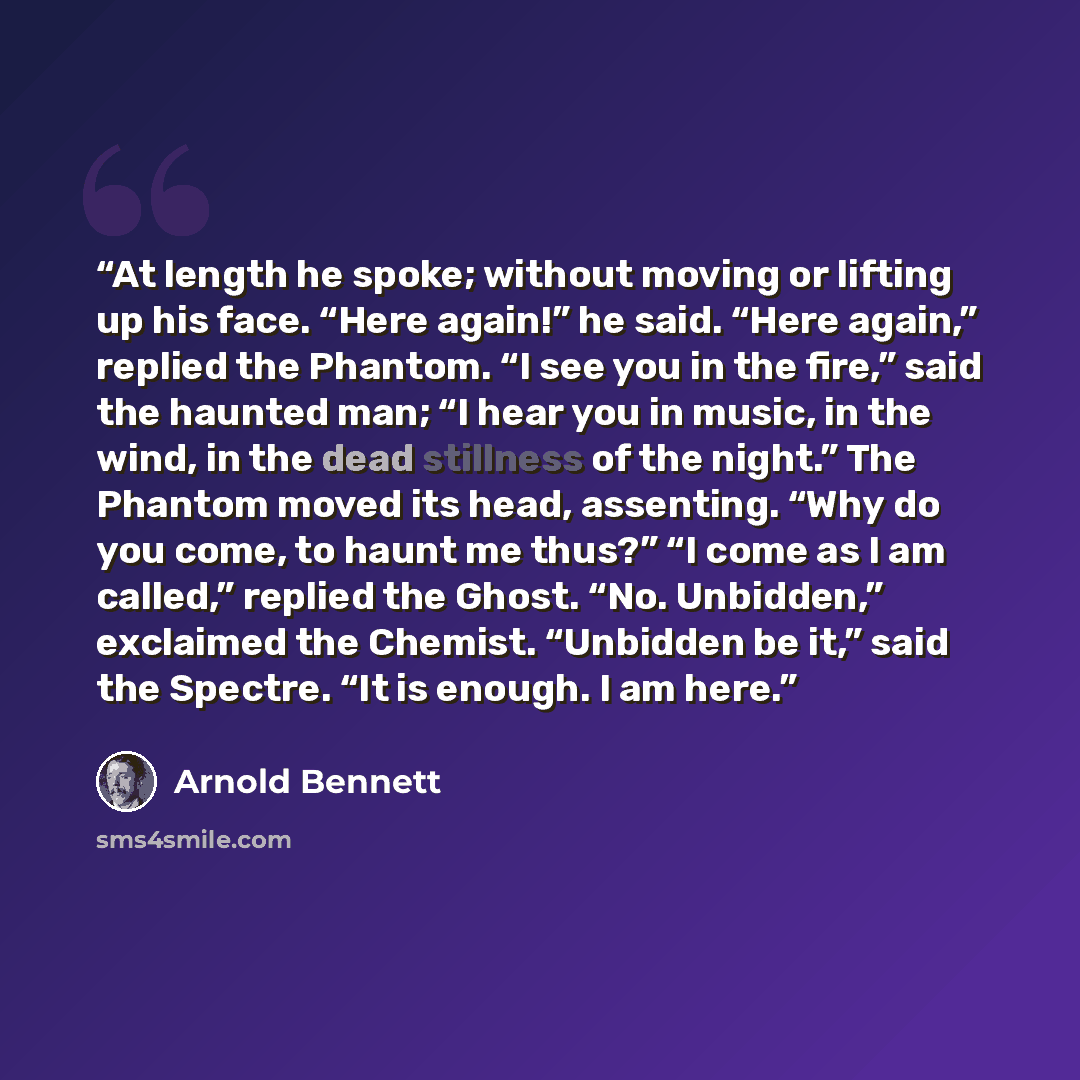 “At length he spoke; without moving or lifting up his face. “Here again!” he said. “Here again,” replied the Phantom. “I see you in the fire,” said the haunted man; “I hear you in music, in the wind, in the dead stillness of the night.” The Phantom moved its head, assenting. “Why do you come, to…” quote by Arnold Bennett