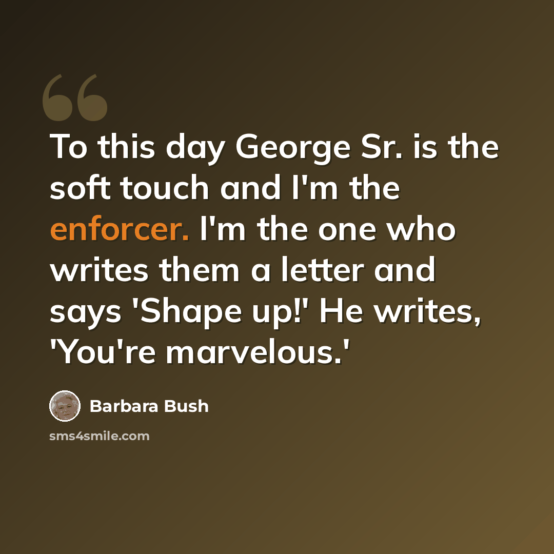 “To this day George Sr. is the soft touch and I'm the enforcer. I'm the one who writes them a letter and says 'Shape up!' He writes, 'You're marvelous.'” quote by Barbara Bush